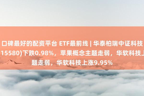 口碑最好的配资平台 ETF最前线 | 华泰柏瑞中证科技100ETF(515580)下跌0.98%，苹果概念主题走弱，华软科技上涨9.95%