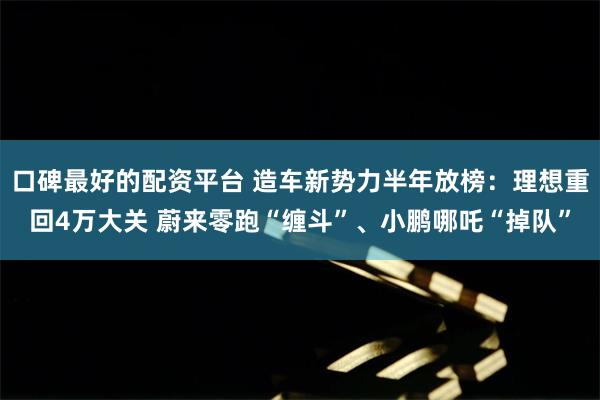 口碑最好的配资平台 造车新势力半年放榜：理想重回4万大关 蔚来零跑“缠斗”、小鹏哪吒“掉队”