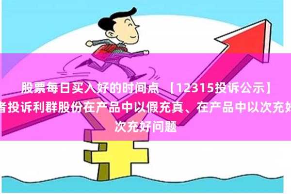 股票每日买入好的时间点 【12315投诉公示】消费者投诉利群股份在产品中以假充真、在产品中以次充好问题