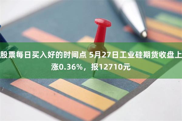 股票每日买入好的时间点 5月27日工业硅期货收盘上涨0.36%，报12710元