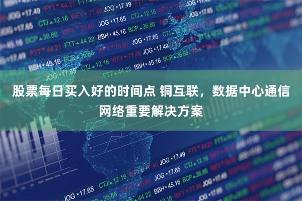 股票每日买入好的时间点 铜互联，数据中心通信网络重要解决方案