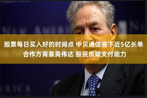 股票每日买入好的时间点 中贝通信签下近5亿长单 合作方背靠英伟达 股民质疑支付能力