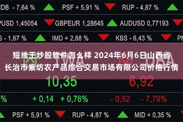 短线王炒股软件怎么样 2024年6月6日山西省长治市紫坊农产品综合交易市场有限公司价格行情