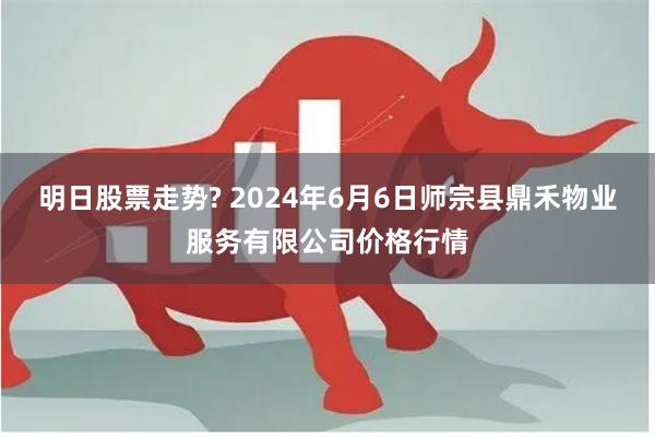 明日股票走势? 2024年6月6日师宗县鼎禾物业服务有限公司价格行情