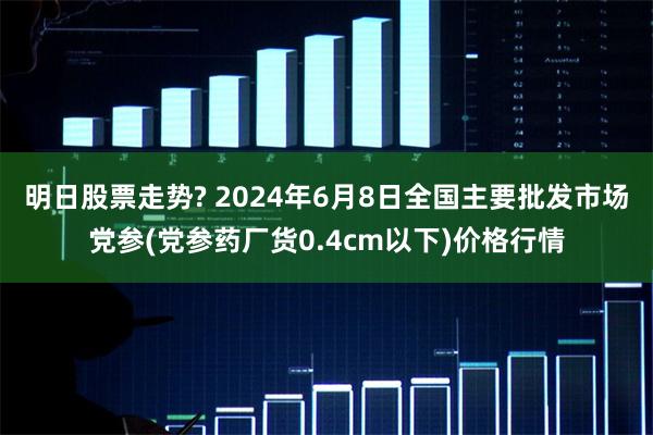 明日股票走势? 2024年6月8日全国主要批发市场党参(党参药厂货0.4cm以下)价格行情