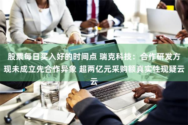 股票每日买入好的时间点 瑞克科技：合作研发方现未成立先合作异象 超两亿元采购额真实性现疑云