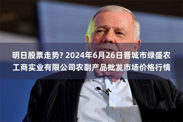 明日股票走势? 2024年6月26日晋城市绿盛农工商实业有限公司农副产品批发市场价格行情