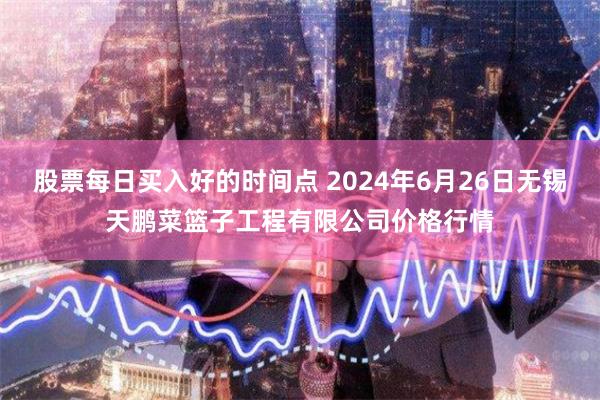 股票每日买入好的时间点 2024年6月26日无锡天鹏菜篮子工程有限公司价格行情