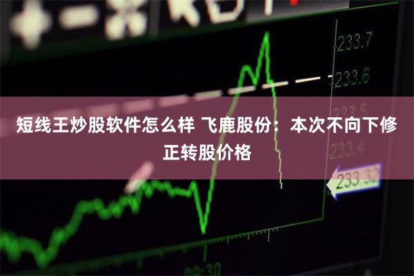 短线王炒股软件怎么样 飞鹿股份：本次不向下修正转股价格