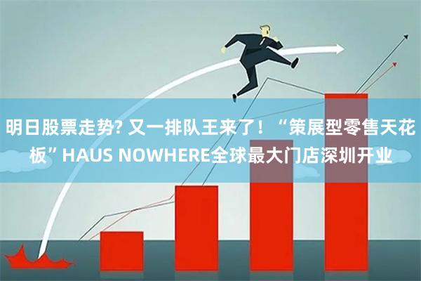 明日股票走势? 又一排队王来了！“策展型零售天花板”HAUS NOWHERE全球最大门店深圳开业